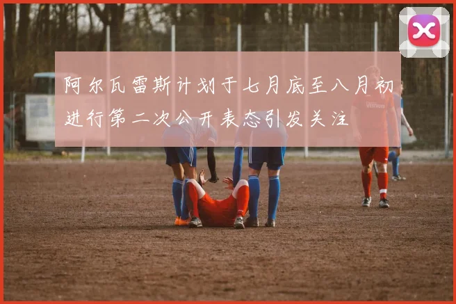 阿尔瓦雷斯计划于七月底至八月初进行第二次公开表态引发关注