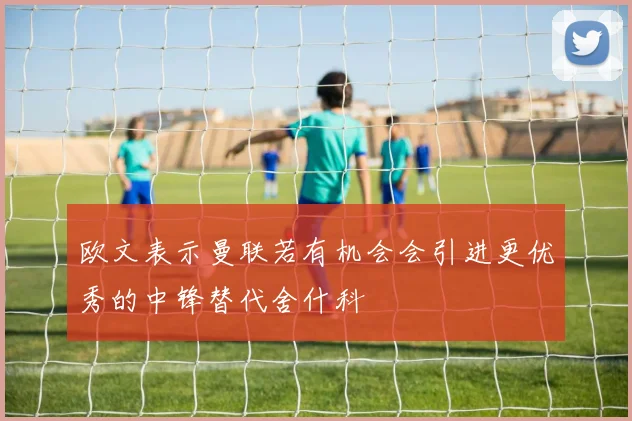 欧文表示曼联若有机会会引进更优秀的中锋替代舍什科