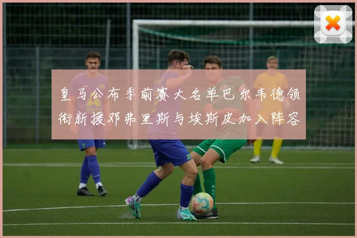 皇马公布季前赛大名单巴尔韦德领衔新援邓弗里斯与埃斯皮加入阵容