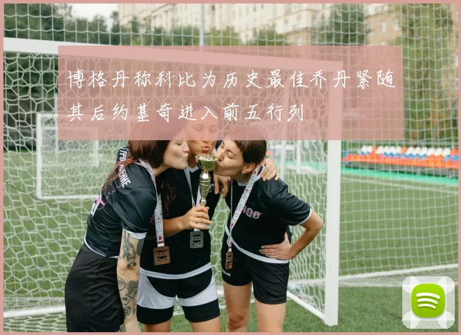 博格丹称科比为历史最佳乔丹紧随其后约基奇进入前五行列