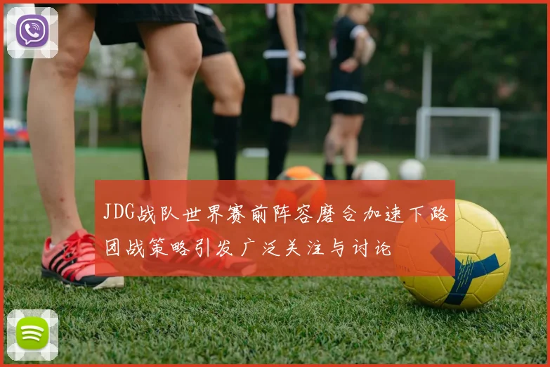 JDG战队世界赛前阵容磨合加速下路团战策略引发广泛关注与讨论