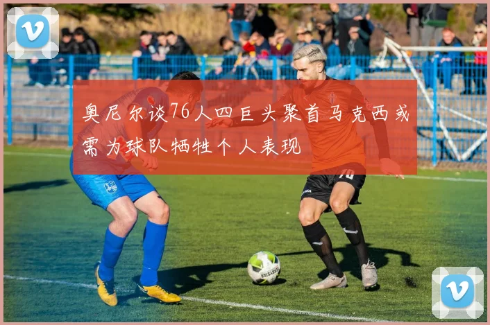 奥尼尔谈76人四巨头聚首马克西或需为球队牺牲个人表现