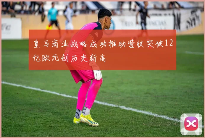 皇马商业战略成功推动营收突破12亿欧元创历史新高