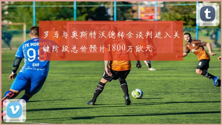 罗马与奥斯特沃德转会谈判进入关键阶段总价预计1800万欧元