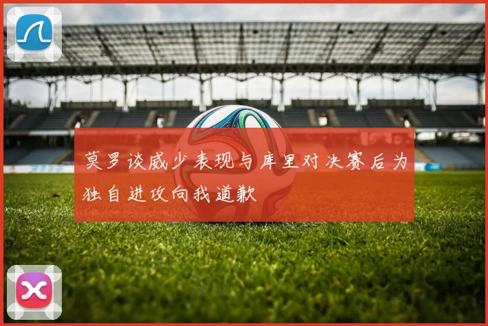 莫罗谈威少表现与库里对决赛后为独自进攻向我道歉